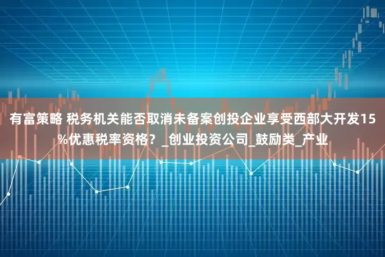 有富策略 税务机关能否取消未备案创投企业享受西部大开发15%优惠税率资格？_创业投资公司_鼓励类_产业
