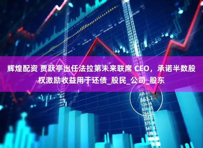 辉煌配资 贾跃亭出任法拉第未来联席 CEO，承诺半数股权激励收益用于还债_股民_公司_股东