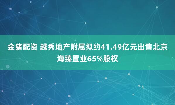 金猪配资 越秀地产附属拟约41.49亿元出售北京海臻置业65%股权