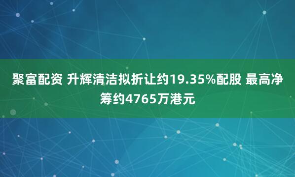 聚富配资 升辉清洁拟折让约19.35%配股 最高净筹约4765万港元