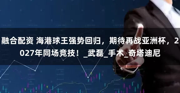 融合配资 海港球王强势回归，期待再战亚洲杯，2027年同场竞技！_武磊_手术_奇塔迪尼