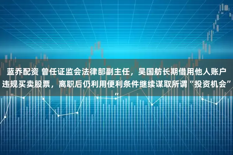 蓝乔配资 曾任证监会法律部副主任，吴国舫长期借用他人账户违规买卖股票，离职后仍利用便利条件继续谋取所谓“投资机会”