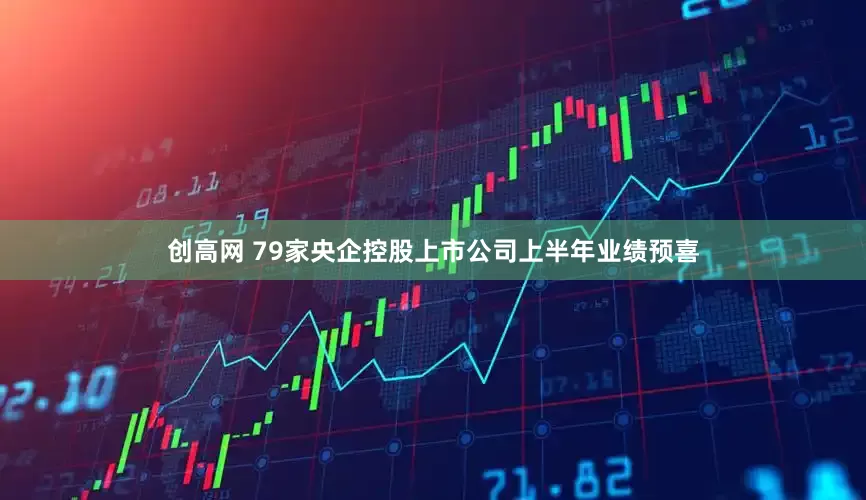 创高网 79家央企控股上市公司上半年业绩预喜