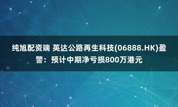 纯旭配资端 英达公路再生科技(06888.HK)盈警：预计中期净亏损800万港元