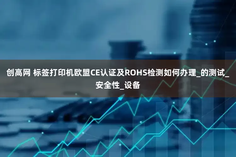 创高网 标签打印机欧盟CE认证及ROHS检测如何办理_的测试_安全性_设备