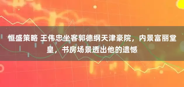 恒盛策略 王伟忠坐客郭德纲天津豪院，内景富丽堂皇，书房场景透出他的遗憾