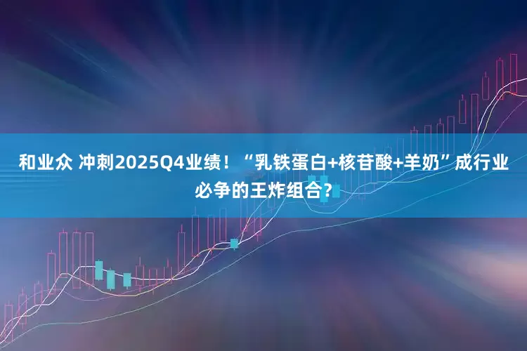 和业众 冲刺2025Q4业绩！“乳铁蛋白+核苷酸+羊奶”成行业必争的王炸组合？